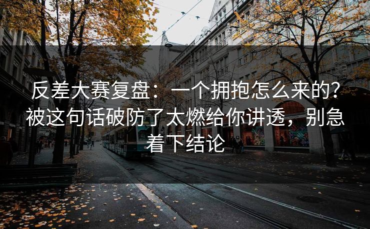 反差大赛复盘：一个拥抱怎么来的？被这句话破防了太燃给你讲透，别急着下结论