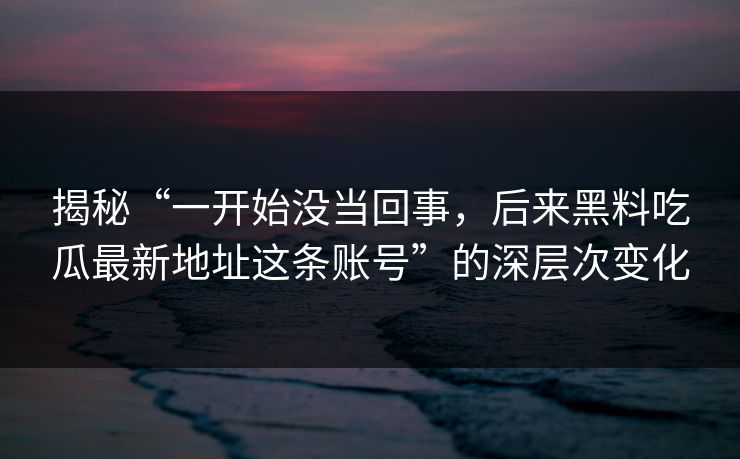 揭秘“一开始没当回事，后来黑料吃瓜最新地址这条账号”的深层次变化