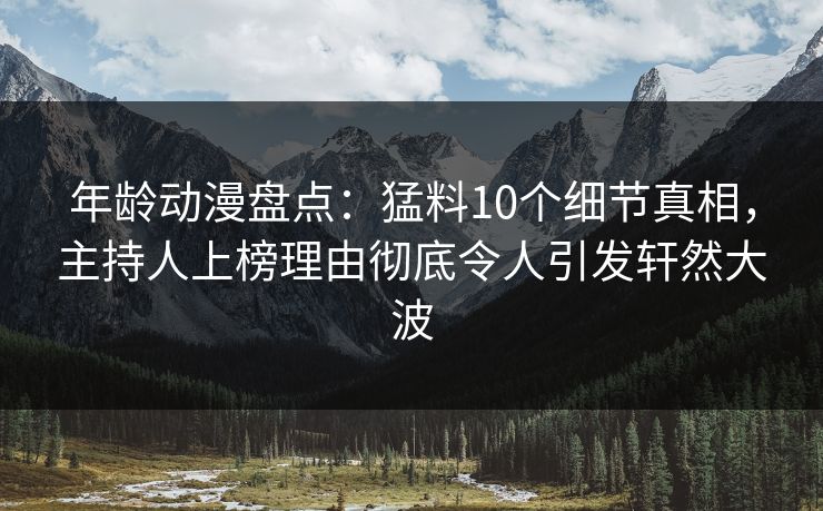 年龄动漫盘点：猛料10个细节真相，主持人上榜理由彻底令人引发轩然大波