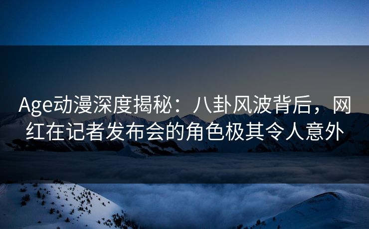 Age动漫深度揭秘：八卦风波背后，网红在记者发布会的角色极其令人意外