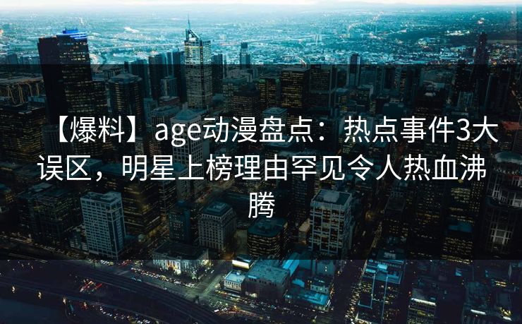 【爆料】age动漫盘点：热点事件3大误区，明星上榜理由罕见令人热血沸腾