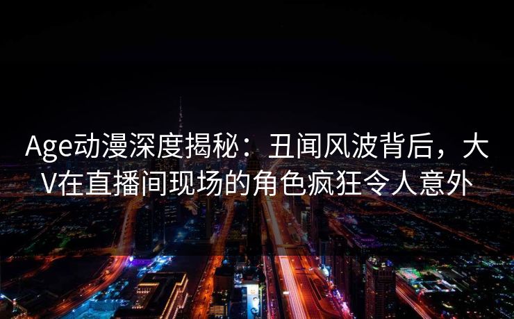 Age动漫深度揭秘：丑闻风波背后，大V在直播间现场的角色疯狂令人意外