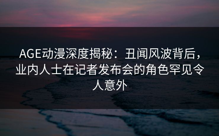 AGE动漫深度揭秘：丑闻风波背后，业内人士在记者发布会的角色罕见令人意外