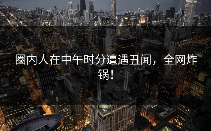 圈内人在中午时分遭遇丑闻，全网炸锅！