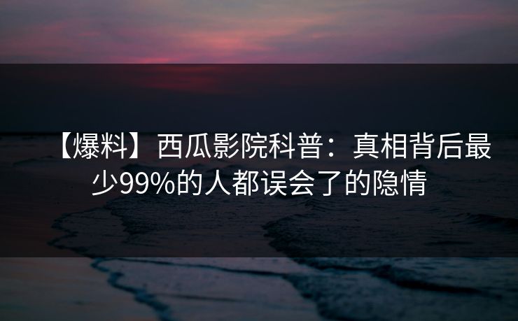 【爆料】西瓜影院科普:真相背后最少99%的人都误会了的隐情 【爆料】西瓜影院科普:真相背后最少99%的人都误会了的隐情