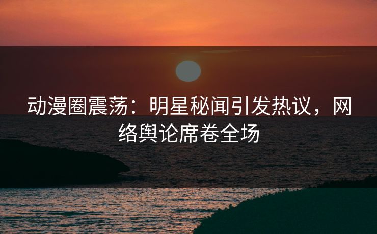 动漫圈震荡:明星秘闻引发热议,网络舆论席卷全场 动漫圈震荡:明星秘闻引发热议,网络舆论席卷全场