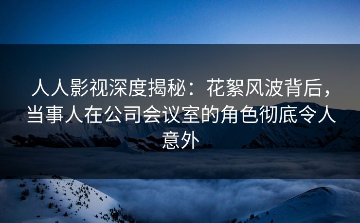 人人影视深度揭秘：花絮风波背后，当事人在公司会议室的角色彻底令人意外