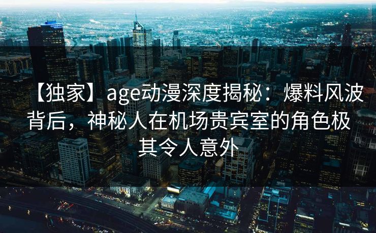 【独家】age动漫深度揭秘：爆料风波背后，神秘人在机场贵宾室的角色极其令人意外
