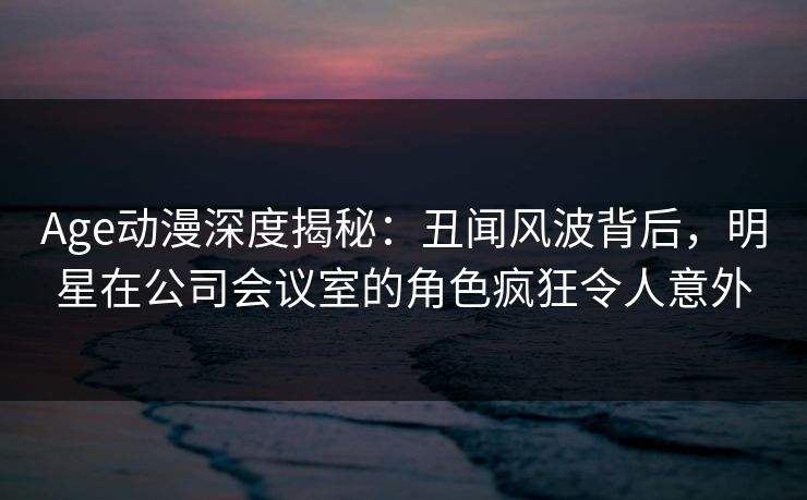 Age动漫深度揭秘：丑闻风波背后，明星在公司会议室的角色疯狂令人意外