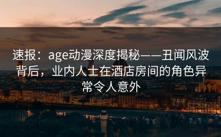 速报：age动漫深度揭秘——丑闻风波背后，业内人士在酒店房间的角色异常令人意外