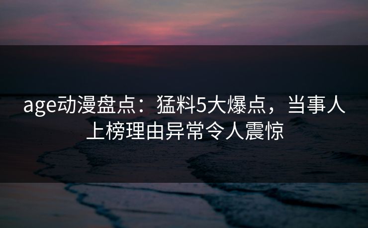 age动漫盘点:猛料5大爆点,当事人上榜理由异常令人震惊 age动漫盘点:猛料5大爆点,当事人上榜理由异常令人震惊