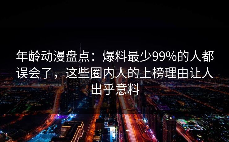 年龄动漫盘点:爆料最少99%的人都误会了,这些圈内人的上榜理由让人出乎意料 年龄动漫盘点:爆料最少99%的人都误会了,这些圈内人的上榜理由让人出乎意料