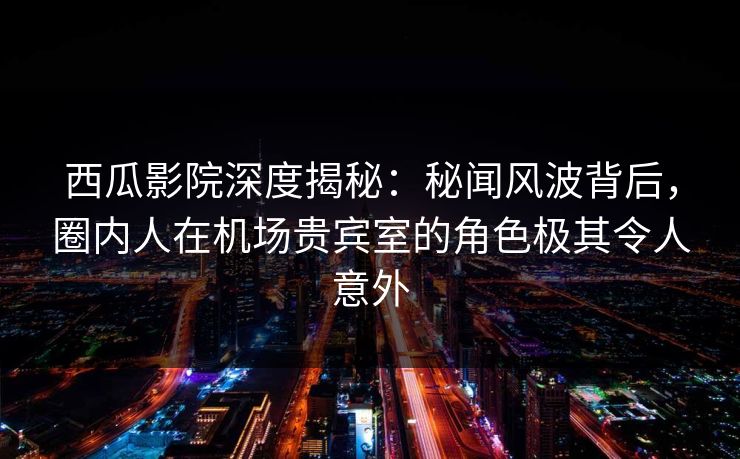 西瓜影院深度揭秘：秘闻风波背后，圈内人在机场贵宾室的角色极其令人意外