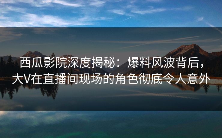 西瓜影院深度揭秘：爆料风波背后，大V在直播间现场的角色彻底令人意外