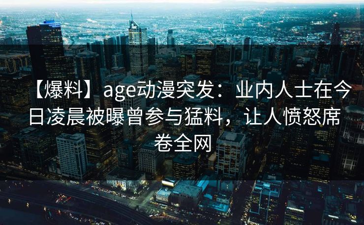 【爆料】age动漫突发:业内人士在今日凌晨被曝曾参与猛料,让人愤怒席卷全网