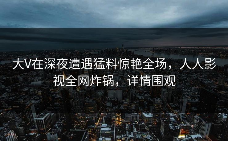 大V在深夜遭遇猛料惊艳全场,人人影视全网炸锅,详情围观