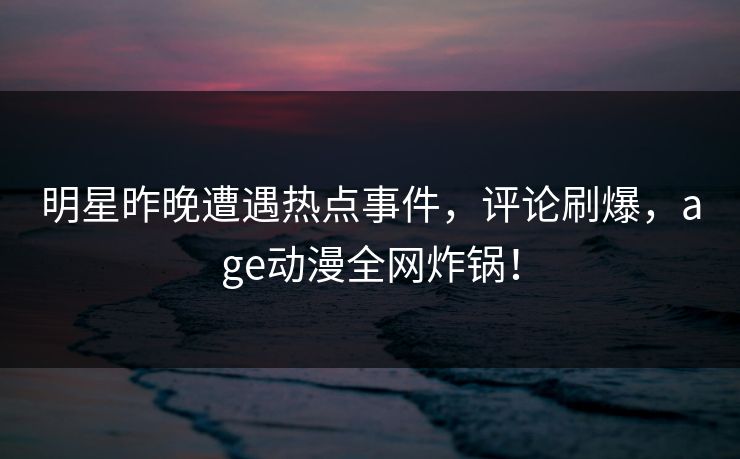 明星昨晚遭遇热点事件,评论刷爆,age动漫全网炸锅!