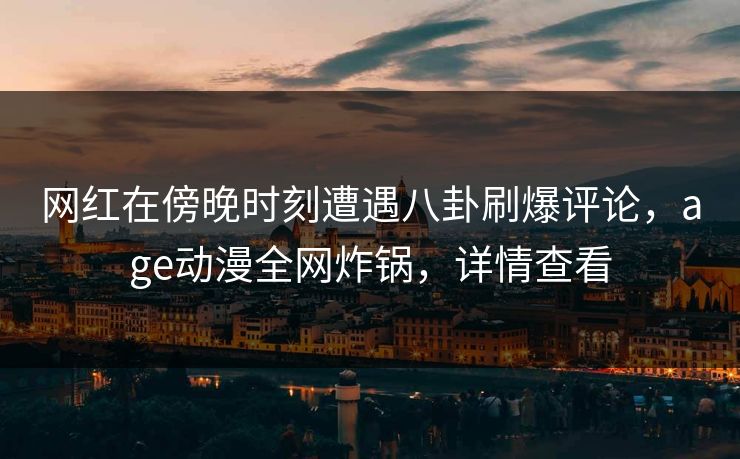 网红在傍晚时刻遭遇八卦刷爆评论,age动漫全网炸锅,详情查看