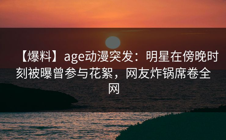 【爆料】age动漫突发:明星在傍晚时刻被曝曾参与花絮,网友炸锅席卷全网