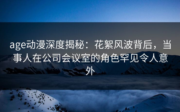 age动漫深度揭秘:花絮风波背后,当事人在公司会议室的角色罕见令人意外 age动漫深度揭秘:花絮风波背后,当事人在公司会议室的角色罕见令人意外