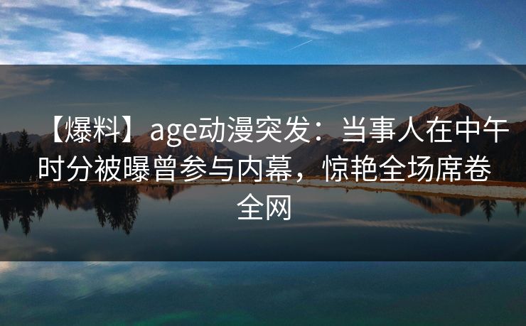 【爆料】age动漫突发:当事人在中午时分被曝曾参与内幕,惊艳全场席卷全网 【爆料】age动漫突发:当事人在中午时分被曝曾参与内幕,惊艳全场席卷全网