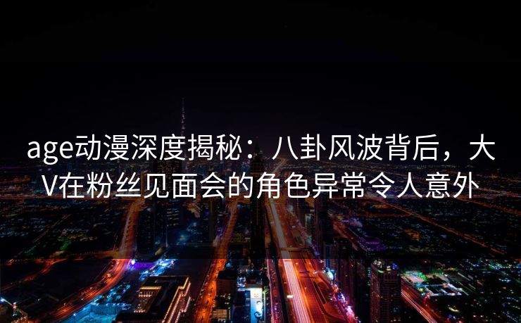 age动漫深度揭秘:八卦风波背后,大V在粉丝见面会的角色异常令人意外