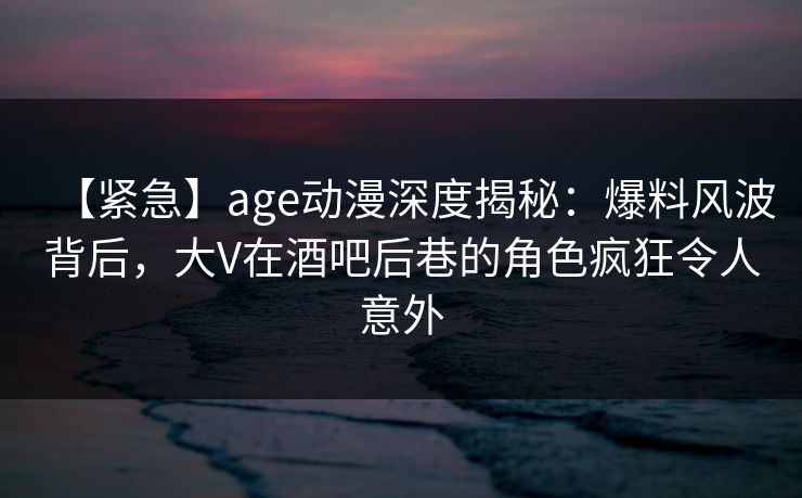 【紧急】age动漫深度揭秘:爆料风波背后,大V在酒吧后巷的角色疯狂令人意外 【紧急】age动漫深度揭秘:爆料风波背后,大V在酒吧后巷的角色疯狂令人意外