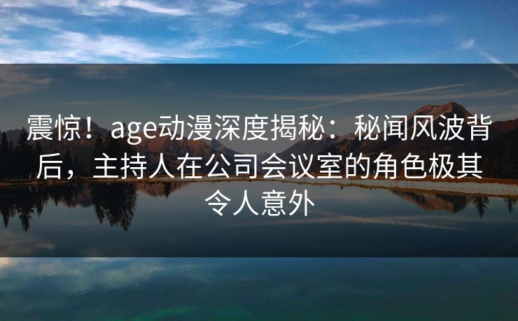 震惊!age动漫深度揭秘:秘闻风波背后,主持人在公司会议室的角色极其令人意外