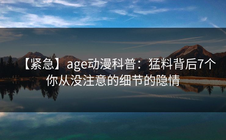 【紧急】age动漫科普:猛料背后7个你从没注意的细节的隐情 【紧急】age动漫科普:猛料背后7个你从没注意的细节的隐情