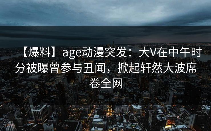 【爆料】age动漫突发：大V在中午时分被曝曾参与丑闻，掀起轩然大波席卷全网