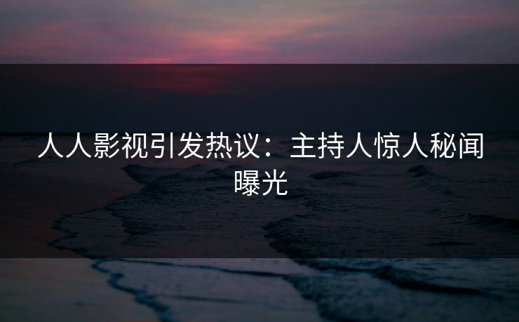 人人影视引发热议：主持人惊人秘闻曝光