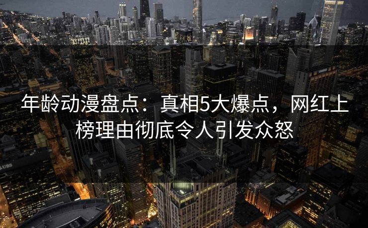 年龄动漫盘点:真相5大爆点,网红上榜理由彻底令人引发众怒