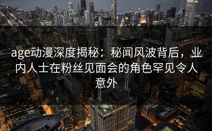 age动漫深度揭秘：秘闻风波背后，业内人士在粉丝见面会的角色罕见令人意外