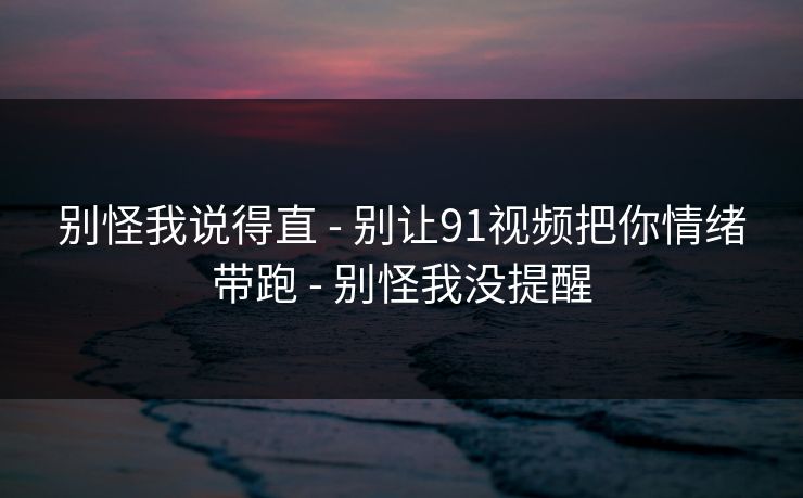 别怪我说得直 - 别让91视频把你情绪带跑 - 别怪我没提醒