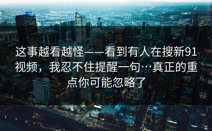 这事越看越怪——看到有人在搜新91视频，我忍不住提醒一句…真正的重点你可能忽略了