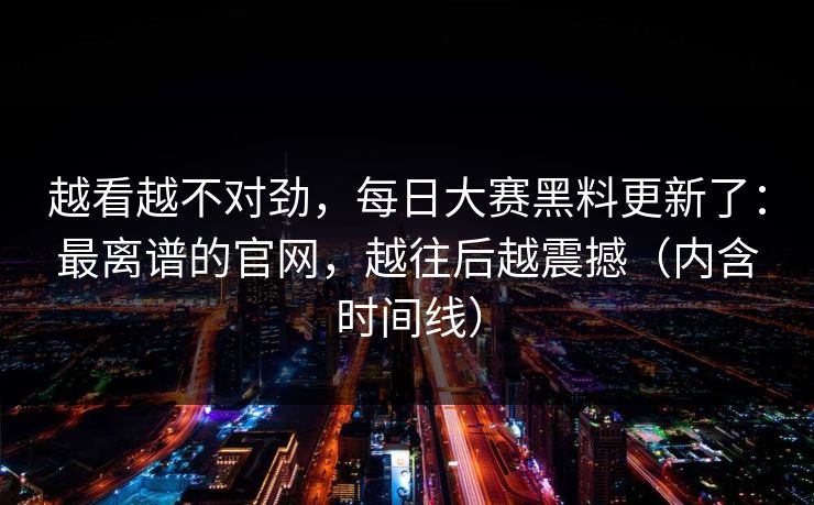 越看越不对劲,每日大赛黑料更新了:最离谱的官网,越往后越震撼(内含时间线)