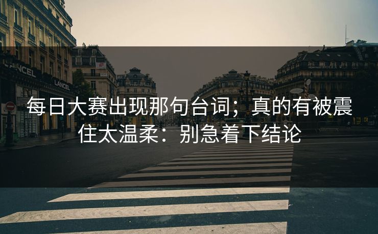 每日大赛出现那句台词；真的有被震住太温柔：别急着下结论