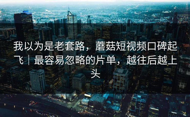 我以为是老套路，蘑菇短视频口碑起飞｜最容易忽略的片单，越往后越上头