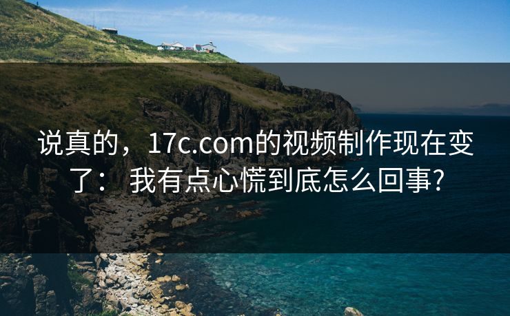 说真的，17c.com的视频制作现在变了： 我有点心慌到底怎么回事?