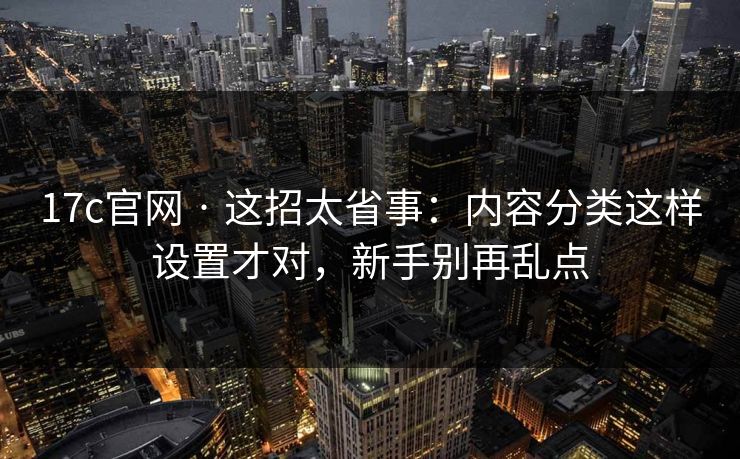17c官网 · 这招太省事：内容分类这样设置才对，新手别再乱点