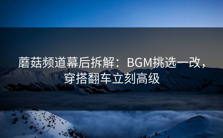 蘑菇频道幕后拆解：BGM挑选一改，穿搭翻车立刻高级